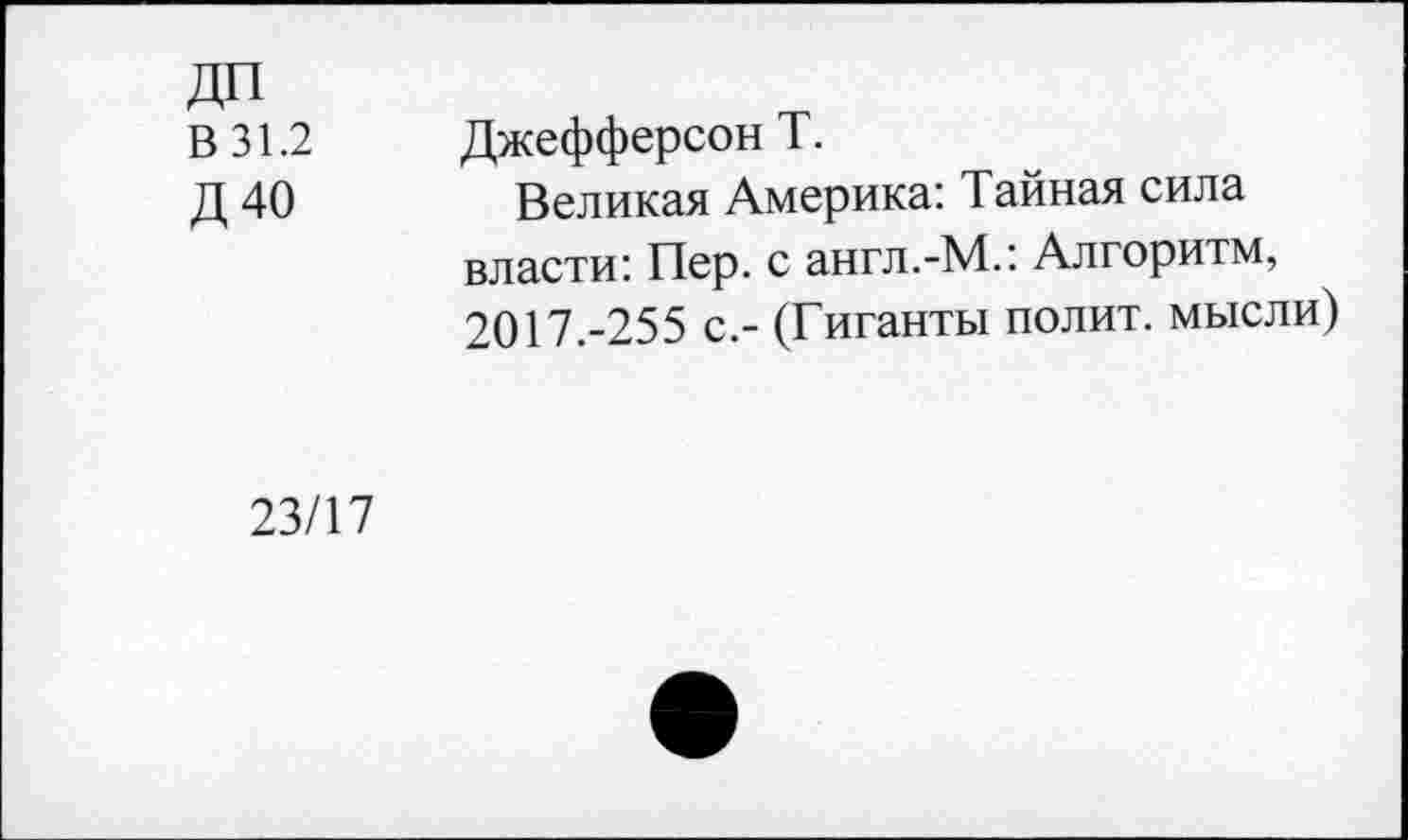 ﻿ДП
В 31.2	Джефферсон Т.
Д 40	Великая Америка: Тайная сила
власти: Пер. с англ.-М.: Алгоритм, 2017.-255 с.- (Гиганты полит, мысли)
23/17